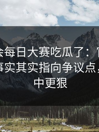 别再误会每日大赛吃瓜了：官方更新更接近事实其实指向争议点，比想象中更狠