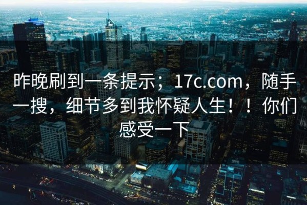 昨晚刷到一条提示；17c.com，随手一搜，细节多到我怀疑人生！！你们感受一下
