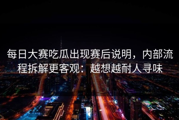每日大赛吃瓜出现赛后说明，内部流程拆解更客观：越想越耐人寻味