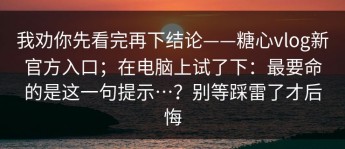 我劝你先看完再下结论——糖心vlog新官方入口；在电脑上试了下：最要命的是这一句提示…？别等踩雷了才后悔