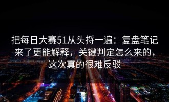 把每日大赛51从头捋一遍：复盘笔记来了更能解释，关键判定怎么来的，这次真的很难反驳