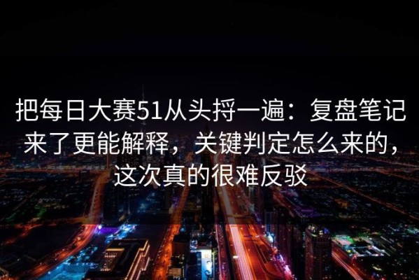 把每日大赛51从头捋一遍：复盘笔记来了更能解释，关键判定怎么来的，这次真的很难反驳