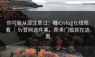 你可能从没注意过：糖心vlog在线观看 ｜ tv官网这件事。原来门槛就在这里
