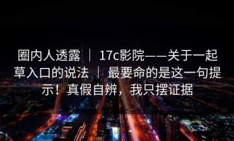 圈内人透露 ｜ 17c影院——关于一起草入口的说法 ｜ 最要命的是这一句提示！真假自辨，我只摆证据