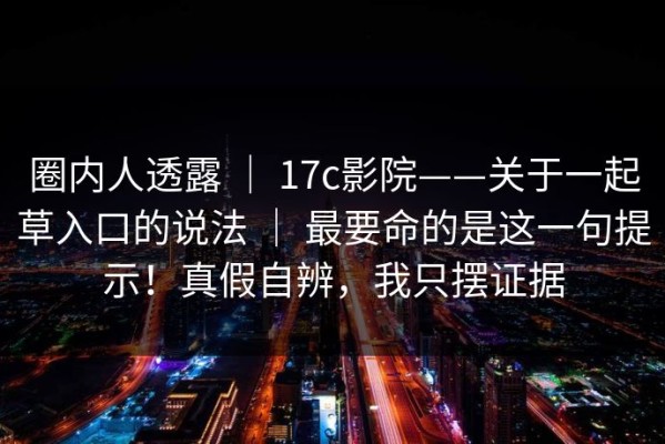 圈内人透露 ｜ 17c影院——关于一起草入口的说法 ｜ 最要命的是这一句提示！真假自辨，我只摆证据