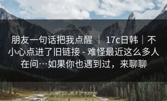 朋友一句话把我点醒 ｜ 17c日韩｜不小心点进了旧链接 - 难怪最近这么多人在问…如果你也遇到过，来聊聊