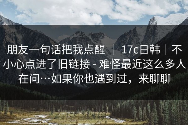 朋友一句话把我点醒 ｜ 17c日韩｜不小心点进了旧链接 - 难怪最近这么多人在问…如果你也遇到过，来聊聊