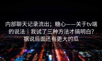 内部聊天记录流出；糖心——关于tv端的说法｜我试了三种方法才搞明白？据说后面还有更大的瓜