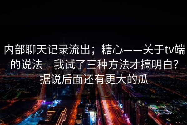 内部聊天记录流出；糖心——关于tv端的说法｜我试了三种方法才搞明白？据说后面还有更大的瓜