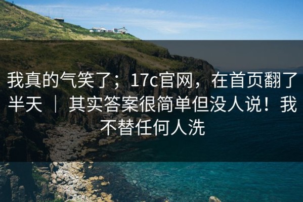 我真的气笑了；17c官网，在首页翻了半天 ｜ 其实答案很简单但没人说！我不替任何人洗