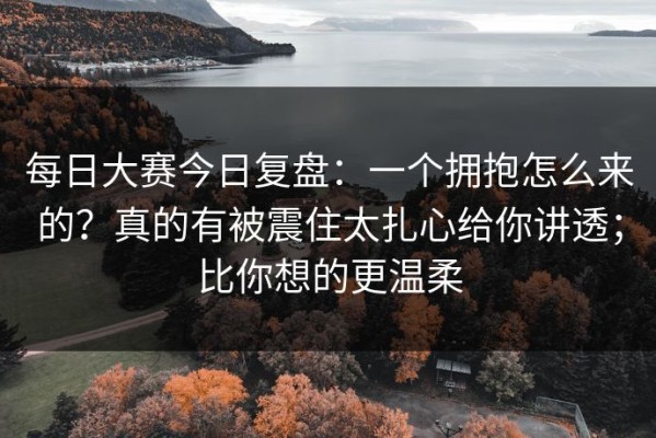 每日大赛今日复盘：一个拥抱怎么来的？真的有被震住太扎心给你讲透；比你想的更温柔