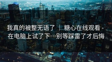 我真的被整无语了 ｜ 糖心在线观看 - 在电脑上试了下…别等踩雷了才后悔