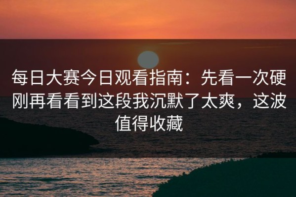 每日大赛今日观看指南：先看一次硬刚再看看到这段我沉默了太爽，这波值得收藏