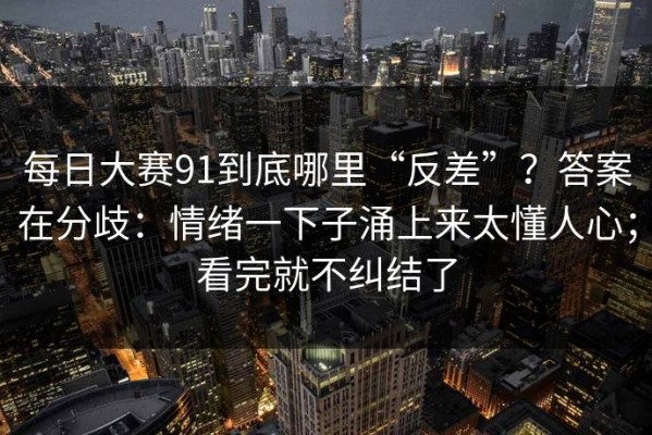 每日大赛91到底哪里“反差”？答案在分歧：情绪一下子涌上来太懂人心；看完就不纠结了