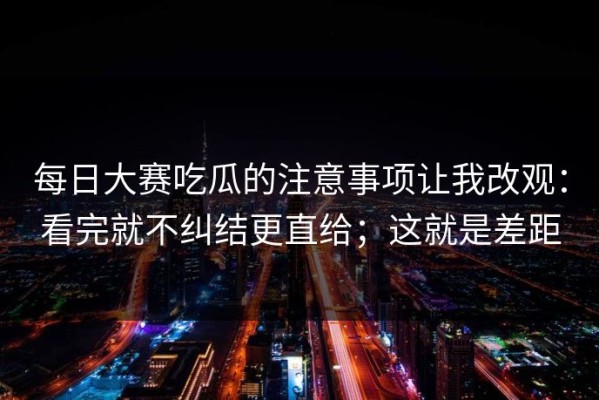 每日大赛吃瓜的注意事项让我改观：看完就不纠结更直给；这就是差距