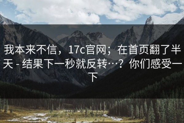 我本来不信，17c官网；在首页翻了半天 - 结果下一秒就反转…？你们感受一下