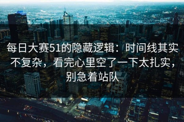 每日大赛51的隐藏逻辑：时间线其实不复杂，看完心里空了一下太扎实，别急着站队
