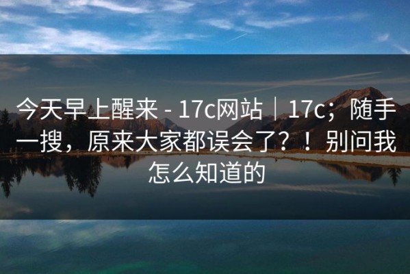 今天早上醒来 - 17c网站｜17c；随手一搜，原来大家都误会了？！别问我怎么知道的