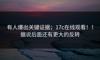 有人爆出关键证据；17c在线观看！！据说后面还有更大的反转