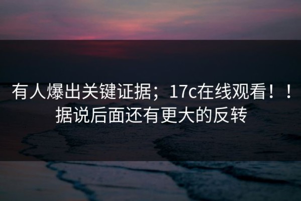 有人爆出关键证据；17c在线观看！！据说后面还有更大的反转