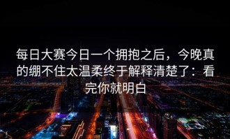 每日大赛今日一个拥抱之后，今晚真的绷不住太温柔终于解释清楚了：看完你就明白