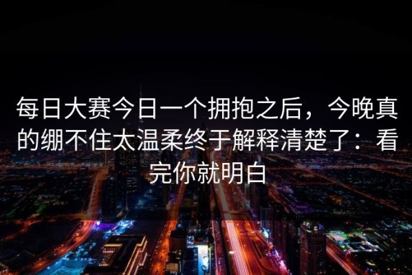 每日大赛今日一个拥抱之后，今晚真的绷不住太温柔终于解释清楚了：看完你就明白