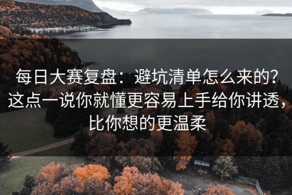 每日大赛复盘：避坑清单怎么来的？这点一说你就懂更容易上手给你讲透，比你想的更温柔