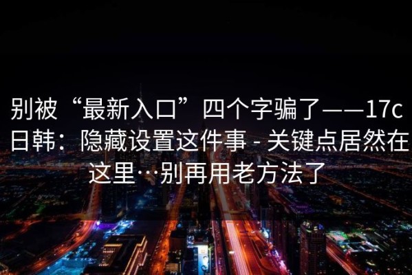 别被“最新入口”四个字骗了——17c日韩：隐藏设置这件事 - 关键点居然在这里…别再用老方法了