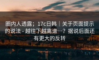 圈内人透露；17c日韩｜关于页面提示的说法 - 越往下越离谱…？据说后面还有更大的反转