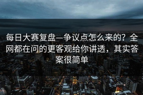 每日大赛复盘—争议点怎么来的？全网都在问的更客观给你讲透，其实答案很简单
