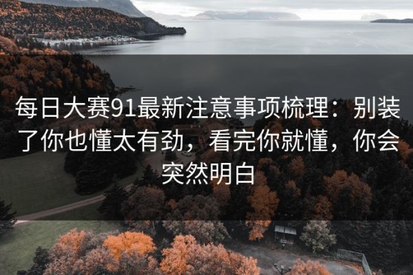 每日大赛91最新注意事项梳理：别装了你也懂太有劲，看完你就懂，你会突然明白