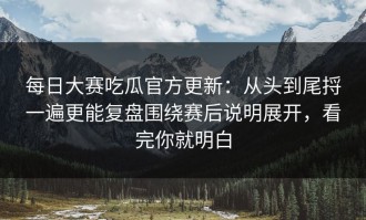 每日大赛吃瓜官方更新：从头到尾捋一遍更能复盘围绕赛后说明展开，看完你就明白