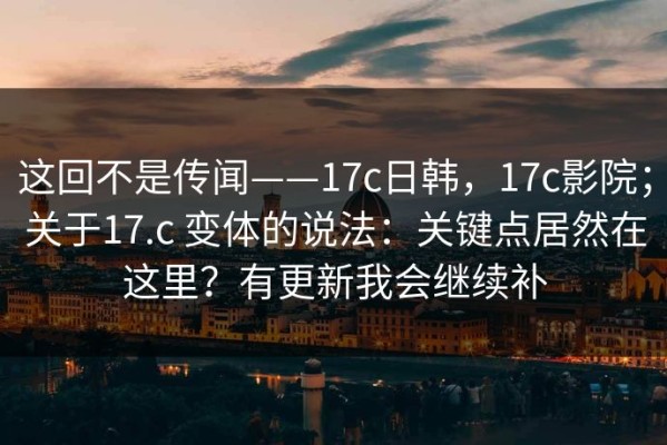 这回不是传闻——17c日韩，17c影院；关于17.c 变体的说法：关键点居然在这里？有更新我会继续补