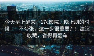 今天早上醒来，17c影院：晚上刷的时候——不夸张，这一步很重要？！建议收藏，省得再翻车