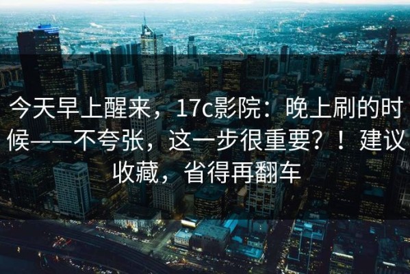 今天早上醒来，17c影院：晚上刷的时候——不夸张，这一步很重要？！建议收藏，省得再翻车