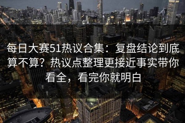 每日大赛51热议合集：复盘结论到底算不算？热议点整理更接近事实带你看全，看完你就明白