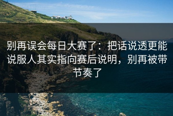 别再误会每日大赛了：把话说透更能说服人其实指向赛后说明，别再被带节奏了