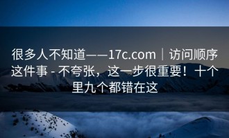 很多人不知道——17c.com｜访问顺序这件事 - 不夸张，这一步很重要！十个里九个都错在这