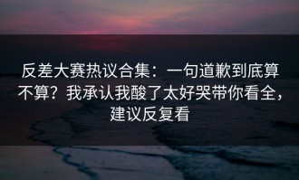 反差大赛热议合集：一句道歉到底算不算？我承认我酸了太好哭带你看全，建议反复看