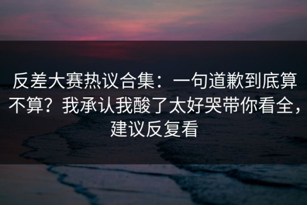 反差大赛热议合集：一句道歉到底算不算？我承认我酸了太好哭带你看全，建议反复看