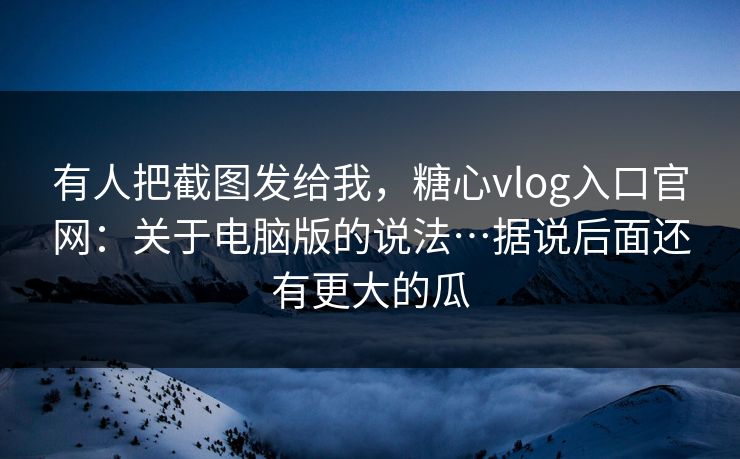 有人把截图发给我，糖心vlog入口官网：关于电脑版的说法…据说后面还有更大的瓜