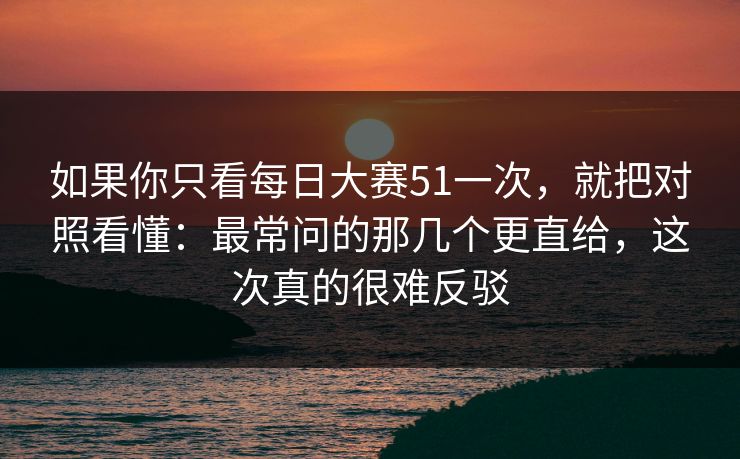 如果你只看每日大赛51一次，就把对照看懂：最常问的那几个更直给，这次真的很难反驳