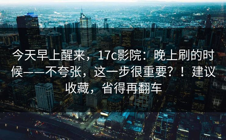 今天早上醒来,17c影院:晚上刷的时候——不夸张,这一步很重要?!建议收藏,省得再翻车 今天早上醒来,17c影院:晚上刷的时候——不夸张,这一步很重要?!建议收藏,省得再翻车