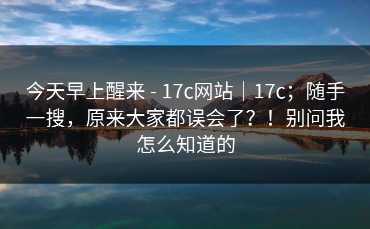 今天早上醒来 - 17c网站｜17c；随手一搜，原来大家都误会了？！别问我怎么知道的
