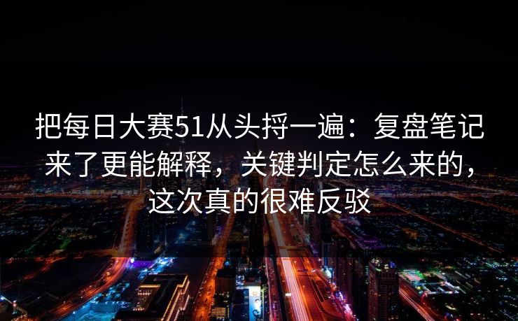 把每日大赛51从头捋一遍：复盘笔记来了更能解释，关键判定怎么来的，这次真的很难反驳