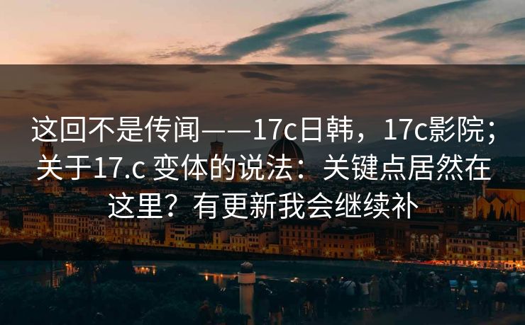这回不是传闻——17c日韩，17c影院；关于17.c 变体的说法：关键点居然在这里？有更新我会继续补