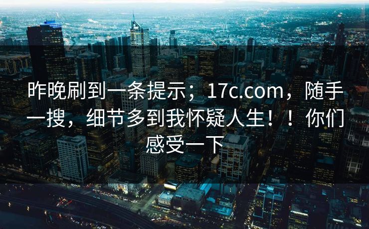 昨晚刷到一条提示；17c.com，随手一搜，细节多到我怀疑人生！！你们感受一下