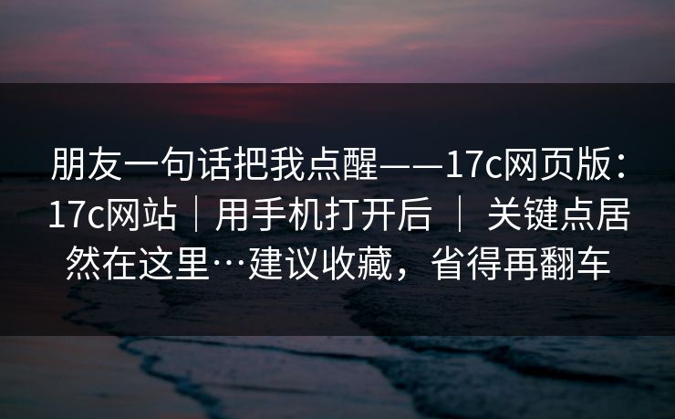 朋友一句话把我点醒——17c网页版：17c网站｜用手机打开后 ｜ 关键点居然在这里…建议收藏，省得再翻车