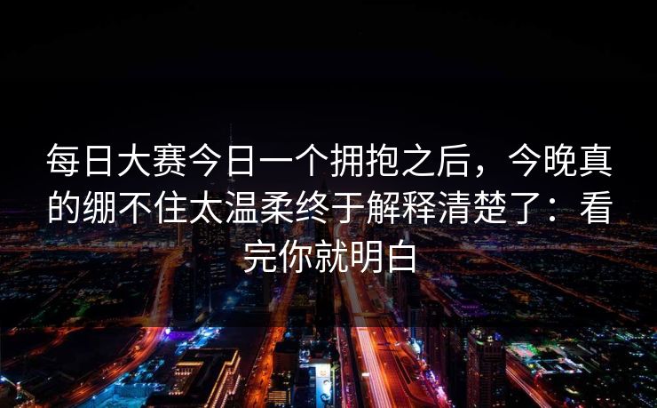 每日大赛今日一个拥抱之后,今晚真的绷不住太温柔终于解释清楚了:看完你就明白 每日大赛今日一个拥抱之后,今晚真的绷不住太温柔终于解释清楚了:看完你就明白