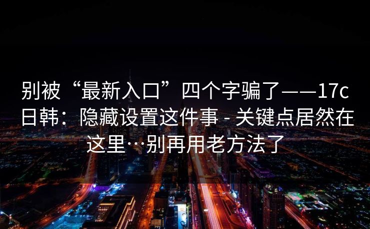 别被“最新入口”四个字骗了——17c日韩：隐藏设置这件事 - 关键点居然在这里…别再用老方法了